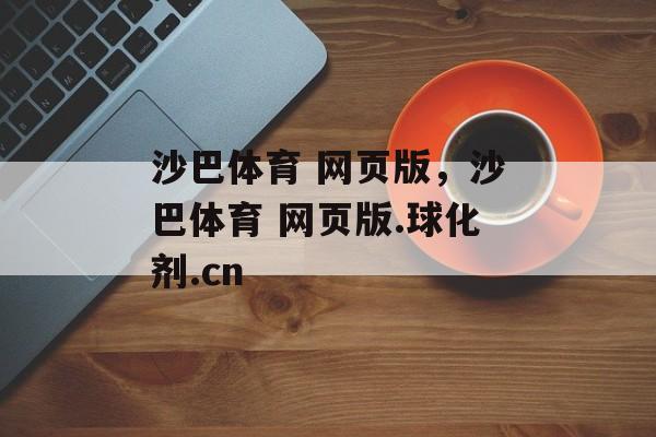 沙巴体育 网页版，沙巴体育 网页版.球化剂.cn